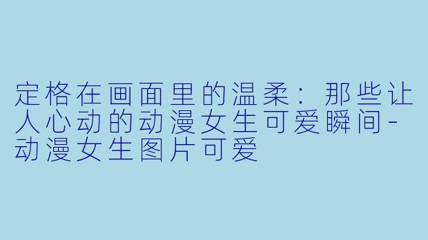 定格在画面里的温柔：那些让人心动的动漫女生可爱瞬间