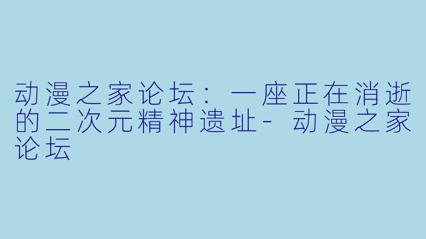 动漫之家论坛：一座正在消逝的二次元精神遗址