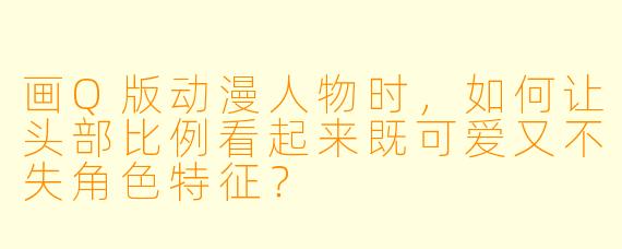 画Q版动漫人物时，如何让头部比例看起来既可爱又不失角色特征？