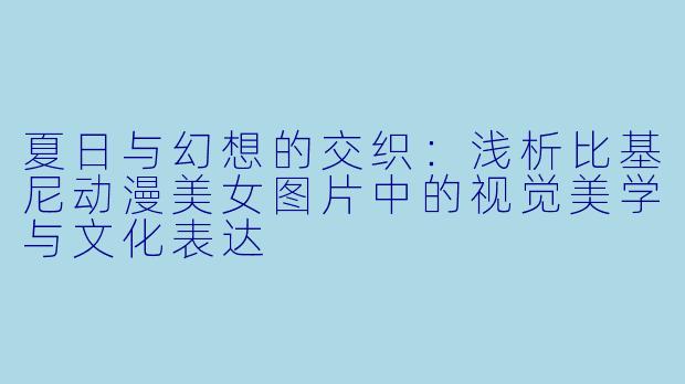 夏日与幻想的交织：浅析比基尼动漫美女图片中的视觉美学与文化表达