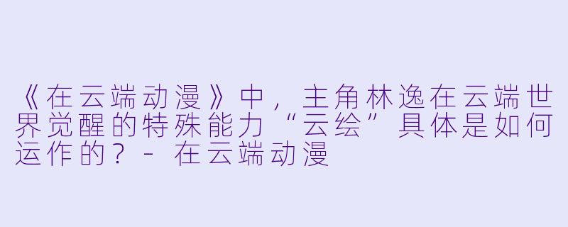 《在云端动漫》中，主角林逸在云端世界觉醒的特殊能力“云绘”具体是如何运作的？