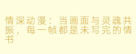 情深动漫：当画面与灵魂共振，每一帧都是未写完的情书