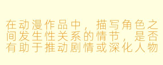 在动漫作品中，描写角色之间发生性关系的情节，是否有助于推动剧情或深化人物关系？