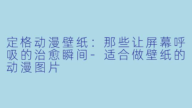 定格动漫壁纸：那些让屏幕呼吸的治愈瞬间