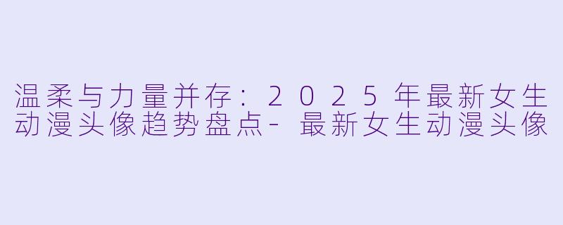 温柔与力量并存：2025年最新女生动漫头像趋势盘点