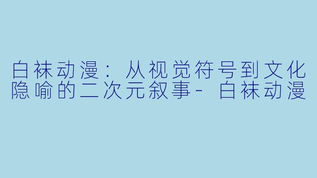 白袜动漫：从视觉符号到文化隐喻的二次元叙事