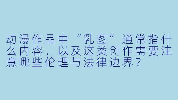 动漫作品中“乳图”通常指什么内容，以及这类创作需要注意哪些伦理与法律边界？