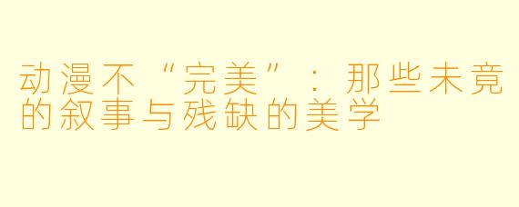 动漫不“完美”：那些未竟的叙事与残缺的美学