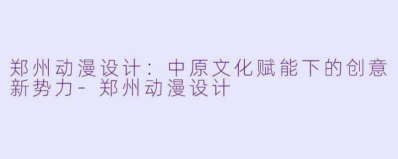 郑州动漫设计：中原文化赋能下的创意新势力