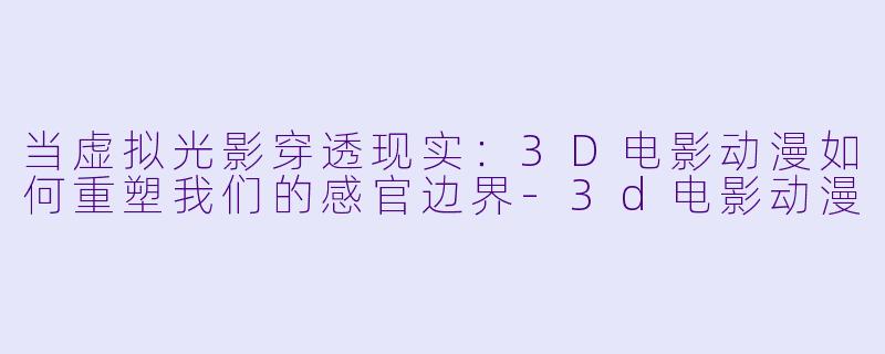 当虚拟光影穿透现实：3D电影动漫如何重塑我们的感官边界