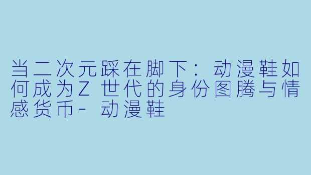 当二次元踩在脚下：动漫鞋如何成为Z世代的身份图腾与情感货币