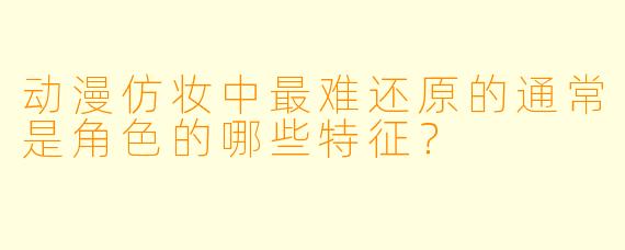 动漫仿妆中最难还原的通常是角色的哪些特征？