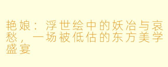 艳娘：浮世绘中的妖冶与哀愁，一场被低估的东方美学盛宴