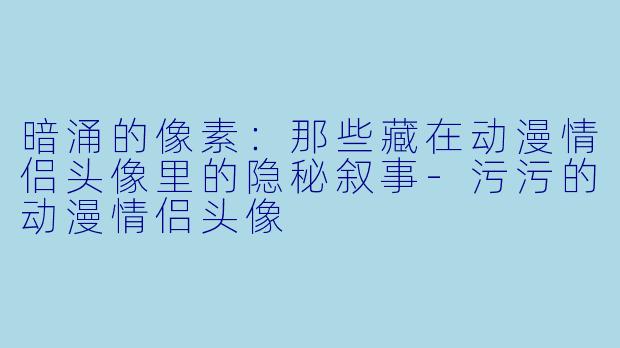 暗涌的像素：那些藏在动漫情侣头像里的隐秘叙事