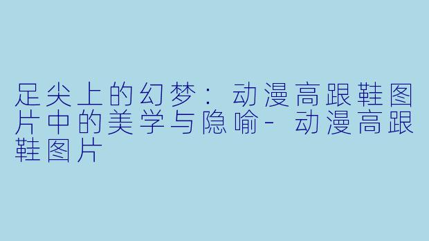 足尖上的幻梦：动漫高跟鞋图片中的美学与隐喻