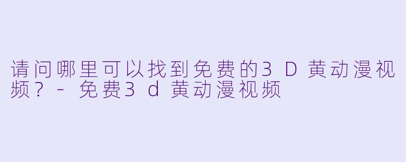 请问哪里可以找到免费的3D黄动漫视频？
