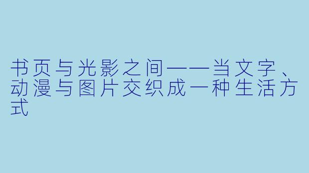 书页与光影之间——当文字、动漫与图片交织成一种生活方式