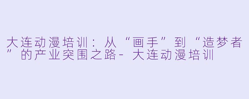 大连动漫培训：从“画手”到“造梦者”的产业突围之路