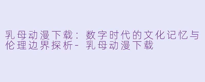 乳母动漫下载：数字时代的文化记忆与伦理边界探析