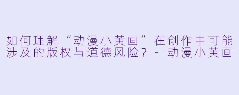 如何理解“动漫小黄画”在创作中可能涉及的版权与道德风险？