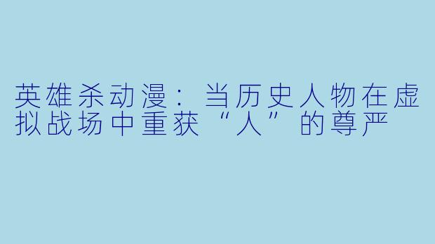 英雄杀动漫：当历史人物在虚拟战场中重获“人”的尊严