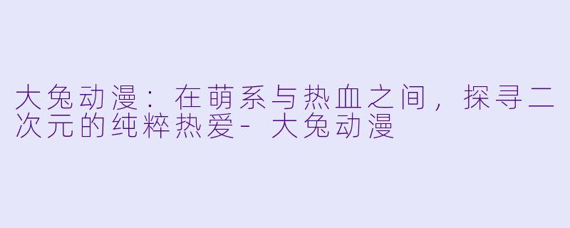大兔动漫：在萌系与热血之间，探寻二次元的纯粹热爱