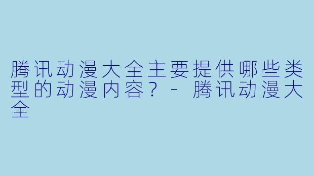 腾讯动漫大全主要提供哪些类型的动漫内容？