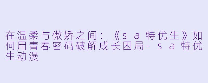 在温柔与傲娇之间：《sa特优生》如何用青春密码破解成长困局