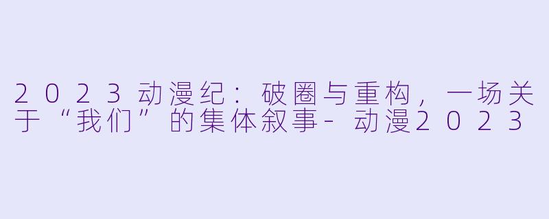 2023动漫纪：破圈与重构，一场关于“我们”的集体叙事