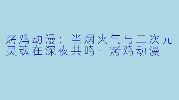 烤鸡动漫：当烟火气与二次元灵魂在深夜共鸣