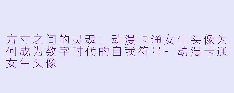方寸之间的灵魂：动漫卡通女生头像为何成为数字时代的自我符号