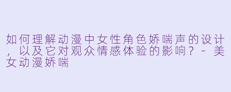 如何理解动漫中女性角色娇喘声的设计，以及它对观众情感体验的影响？
