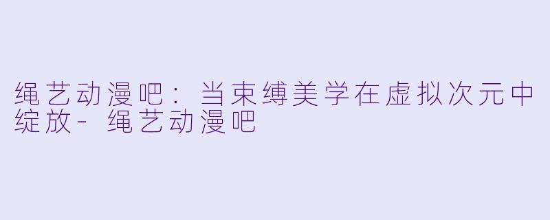 绳艺动漫吧：当束缚美学在虚拟次元中绽放