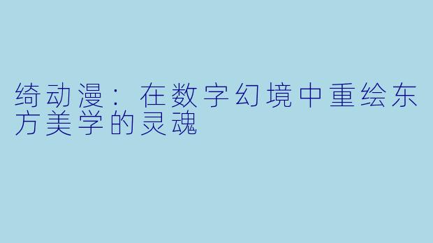 绮动漫：在数字幻境中重绘东方美学的灵魂