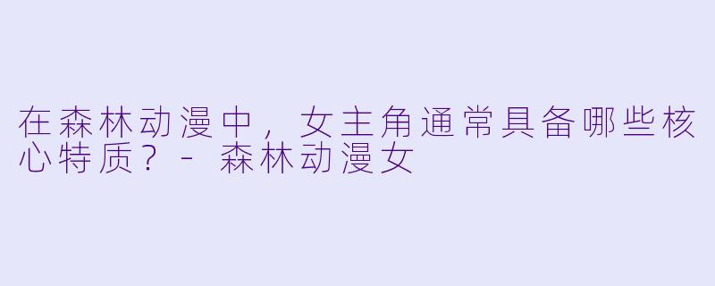 在森林动漫中，女主角通常具备哪些核心特质？