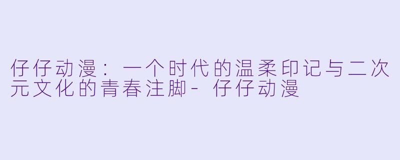 仔仔动漫：一个时代的温柔印记与二次元文化的青春注脚