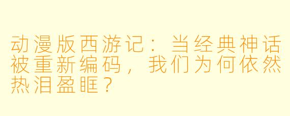 动漫版西游记：当经典神话被重新编码，我们为何依然热泪盈眶？