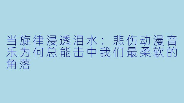 当旋律浸透泪水：悲伤动漫音乐为何总能击中我们最柔软的角落
