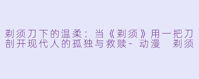 剃须刀下的温柔：当《剃须》用一把刀剖开现代人的孤独与救赎
