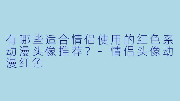 有哪些适合情侣使用的红色系动漫头像推荐？