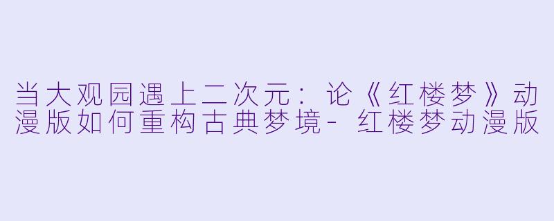 当大观园遇上二次元：论《红楼梦》动漫版如何重构古典梦境
