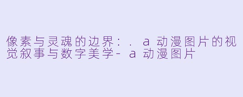 像素与灵魂的边界：.a动漫图片的视觉叙事与数字美学