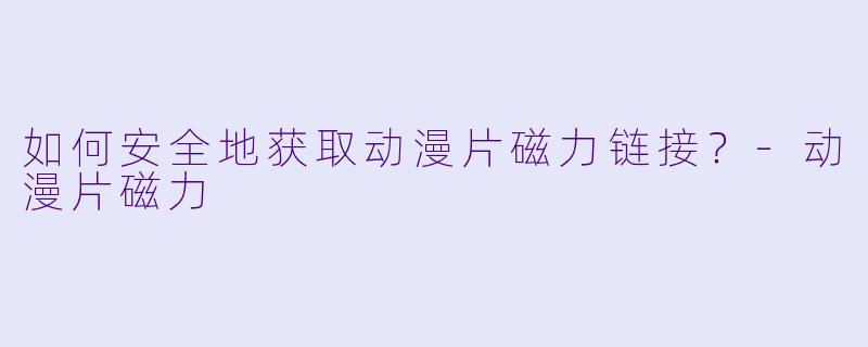 如何安全地获取动漫片磁力链接？