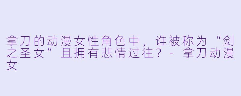 拿刀的动漫女性角色中，谁被称为“剑之圣女”且拥有悲情过往？