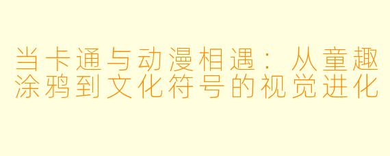 当卡通与动漫相遇：从童趣涂鸦到文化符号的视觉进化