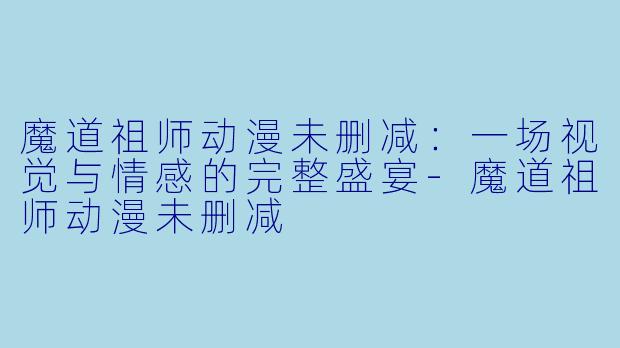 魔道祖师动漫未删减：一场视觉与情感的完整盛宴