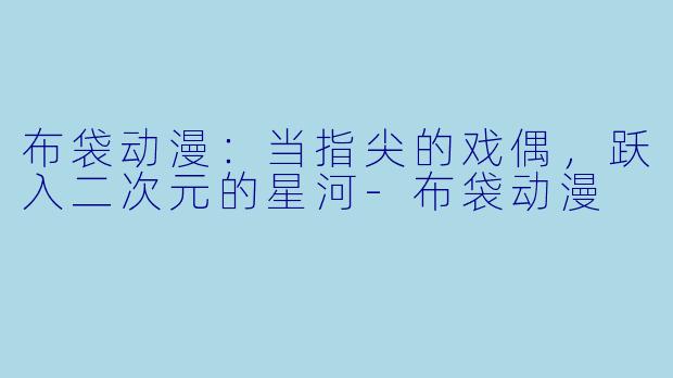 布袋动漫：当指尖的戏偶，跃入二次元的星河