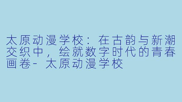 太原动漫学校：在古韵与新潮交织中，绘就数字时代的青春画卷