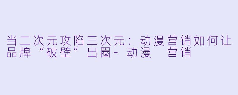 当二次元攻陷三次元：动漫营销如何让品牌“破壁”出圈