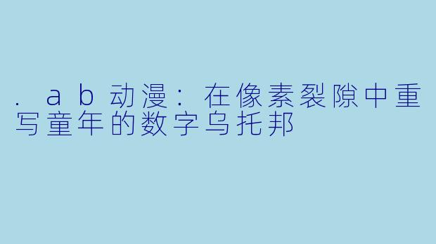 .ab动漫：在像素裂隙中重写童年的数字乌托邦
